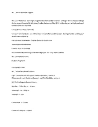 HCC CanvasTechnical Support
HCC usesthe Canvaslearningmanagementsystem(LMS),whichwe call Eagle Online.ToaccessEagle
Online,youwillneedaPC(Windows7sp1 or better),orMac (OSX 10.8 or better) withabroadband
connectiontothe Internet.
CanvasBrowserRequirements:
Canvasrecommendsthe use of the latestversionof anywebbrowser. It’simportanttoupdate your
webbrowserregularly.
Pop-upsmustbe enabled.Disable yourpop-upblockers.
Javascriptmustbe enabled
Cookiesmustbe enabled
Install the mostcommonlyusedinternetpluginsandkeepthemupdated
HCC Online HelpForms:
StudentHelpForm
FacultyHelpForm
HCC Online TelephoneSupport:
Eagle Online Technical Support - call 713.718.5275, option3
IT (passwordreset) CustomerSupport - call 713.718.8800, option1
HCC Online RegularSupportHours:
Monday - Friday,8 a.m. - 11 p.m.
Saturday9 a.m. - 11 p.m.
Sunday1 - 9 p.m.
CanvasHow To Guides
Communicate withStudents
 