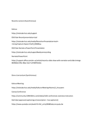 Recorda Lecture (Asynchronous)
Kaltura
https://edutube.hccs.edu/support
EDUTube Recordpresentationtool
https://edutube.hccs.edu/media/Record+a+Presentation+tool+-
+Using+Capture+Space+lite/0_034d8rqu
EDUTube Narrate a PowerPointPresentation
https://edutube.hccs.edu/support#webcamrecording
NarratedPowerPoint
https://support.office.com/en-us/article/record-a-slide-show-with-narration-and-slide-timings-
0b9502c6-5f6c-40ae-b1e7-e47d8741161c
Give a Live Lecture (Synchronous)
KalturaMeeting:
https://edutube.hccs.edu/media/Kaltura+Meeting+Rooms/1_hivuuwnn
CanvasConference
https://community.CANVASlms.com/videos/1101-conferences-overview-instructors
EduTube (approvedcaptioningortranscription –live captionist)
https://www.youtube.com/watch?v=feC_zm1y3N4&feature=youtu.be
 