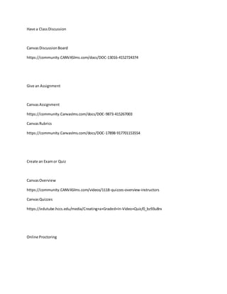 Have a ClassDiscussion
CanvasDiscussionBoard
https://community.CANVASlms.com/docs/DOC-13016-4152724374
Give an Assignment
CanvasAssignment
https://community.Canvaslms.com/docs/DOC-9873-415267003
CanvasRubrics
https://community.Canvaslms.com/docs/DOC-17898-917701153554
Create an Examor Quiz
CanvasOverview
https://community.CANVASlms.com/videos/1118-quizzes-overview-instructors
CanvasQuizzes
https://edutube.hccs.edu/media/Creating+a+Graded+In-Video+Quiz/0_bz93u8rx
Online Proctoring
 