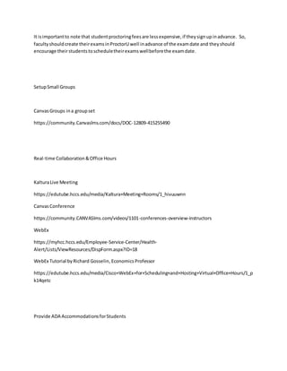 It isimportantto note that studentproctoringfeesare lessexpensive,if theysignupinadvance. So,
facultyshouldcreate theirexamsinProctorUwell inadvance of the examdate and theyshould
encourage theirstudentstoscheduletheirexamswellbeforethe examdate.
SetupSmall Groups
CanvasGroups ina groupset
https://community.Canvaslms.com/docs/DOC-12809-415255490
Real-time Collaboration&Office Hours
KalturaLive Meeting
https://edutube.hccs.edu/media/Kaltura+Meeting+Rooms/1_hivuuwnn
CanvasConference
https://community.CANVASlms.com/videos/1101-conferences-overview-instructors
WebEx
https://myhcc.hccs.edu/Employee-Service-Center/Health-
Alert/Lists/ViewResources/DispForm.aspx?ID=18
WebEx Tutorial byRichard Gosselin, EconomicsProfessor
https://edutube.hccs.edu/media/Cisco+WebEx+for+Scheduling+and+Hosting+Virtual+Office+Hours/1_p
k14qetc
Provide ADA AccommodationsforStudents
 