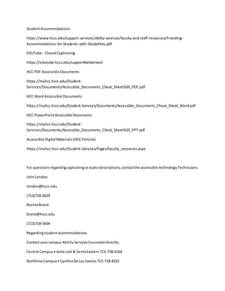 StudentAccommodations
https://www.hccs.edu/support-services/ability-services/faculty-and-staff-resources/Providing-
Accommodations-for-Students-with-Disabilities.pdf
EDUTube: ClosedCaptioning
https://edutube.hccs.edu/support#whatneed
HCC PDF Accessible Documents
https://myhcc.hccs.edu/Student-
Services/Documents/Accessible_Documents_Cheat_Sheet%20_PDF.pdf
HCC Word Accessible Documents
https://myhcc.hccs.edu/Student-Services/Documents/Accessible_Documents_Cheat_Sheet_Word.pdf
HCC PowerPointAccessible Documents
https://myhcc.hccs.edu/Student-
Services/Documents/Accessible_Documents_Cheat_Sheet%20_PPT.pdf
Accessible Digital Materials(HCCPolicies)
https://myhcc.hccs.edu/Student-Services/Pages/faculty_resources.aspx
For questionsregardingcaptioningoraudiodescriptions,contactthe accessible technologyTechnicians:
JohnLondon
london@hccs.edu
(713)718-6629
NormaBrand
brand@hccs.edu
(713)718-5604
Regardingstudentaccommodations:
Contact yourcampus AbilityServicesCounselordirectly:
Central Campus• Jette Lott & SentaEastern713-718-6164
Northline Campus•CynthiaDe Los Santos713-718-8322
 
