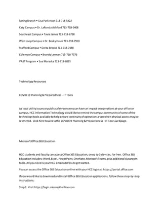 SpringBranch • LisaParkinson713-718-5422
Katy Campus• Dr. LaRonda Ashford713-718-5408
SoutheastCampus• TaviaJames713-718-6738
WestLoop Campus• Dr. BeckyHauri 713-718-7910
StaffordCampus• Greta Brooks713-718-7448
ColemanCampus• BrandyLerman 713-718-7376
VASTProgram • Sue Moraska 713-718-6833
TechnologyResources
COVID19 Planning&Preparedness –IT Tools
As local utilityissuesorpublicsafetyconcernscanhave animpact onoperationsatyour office or
campus,HCC InformationTechnologywouldlike toremindthe campuscommunityof some of the
technologytoolsavailable tohelpensure continuityof operationsevenwhenphysical accessmaybe
restricted. Clickhere toaccessthe COVID19 Planning&Preparedness –IT Toolswebpage.
MicrosoftOffice365Education
HCC studentsand faculty can accessOffice 365 Education,onup to 3 devices,forfree. Office 365
Educationincludes:Word,Excel,PowerPoint,OneNote,MicrosoftTeams,plusadditional classroom
tools.All youneedis yourHCC email addresstogetstarted.
You can access the Office 365 Education online withyourHCCloginat: https://portal.office.com
If you wouldlike todownloadandinstall Office365 Educationapplications,followthese step-by-step
instructions:
Step1: Visithttps://login.microsoftonline.com
 