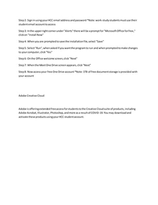 Step2: SigninusingyourHCC email addressandpassword *Note:work-studystudentsmustuse their
studentemail accounttoaccess
Step3: Inthe upperrightcornerunder"Alerts"there will be apromptfor"MicrosoftOffice forfree,"
clickon "Install Now"
Step4: When youare promptedtosave the installationfile,select "Save"
Step5: Select"Run",whenaskedif youwantthe programto run and whenpromptedtomake changes
to yourcomputer,click"Yes"
Step6: Onthe Office welcome screen,click "Next"
Step7: Whenthe MeetOne Drive screenappears,click"Next"
Step8: Nowaccessyour free One Drive account *Note:1TB of free documentstorage isprovided with
your account
Adobe Creative Cloud
Adobe isofferingextended freeaccess forstudentstothe Creative Cloudsuite of products,including
Adobe Acrobat,Illustrator,Photoshop,andmore asa resultof COVID-19.You may downloadand
activate these productsusingyourHCC studentaccount.
 