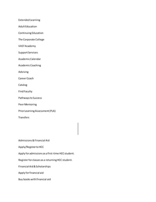 ExtendedLearning
AdultEducation
ContinuingEducation
The Corporate College
VASTAcademy
SupportServices
AcademicCalendar
AcademicCoaching
Advising
CareerCoach
Catalog
FindFaculty
PathwaystoSuccess
PeerMentoring
PriorLearningAssessment(PLA)
Transfers
Admissions&Financial Aid
Apply/RegistertoHCC
Applyforadmissionsasafirst-time HCCstudent.
Registerforclassesasa returningHCC student.
Financial Aid&Scholarships
Applyforfinancial aid
Buy bookswithfinancial aid
 