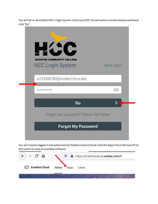 You will be re-directedtoHCC’sLoginSystem.EnteryourHCC id(username oremail) andpasswordand
click“Go”.
You will nowbe loggedinandauthorizedforAdobe CreativeCloud.Clickthe Appslinkonthe topleftof
the screento viewall availablesoftware.
 