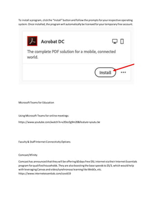 To install aprogram, clickthe “Install”buttonandfollow the promptsforyourrespective operating
system.Once installed,the programwill automaticallybe licensedforyourtemporaryfree account.
MicrosoftTeamsfor Education
UsingMicrosoft Teamsfor online meetings:
https://www.youtube.com/watch?v=v2DorZg9m20&feature=youtu.be
Faculty& Staff InternetConnectivityOptions
Comcast/Xfinity
Comcasthas announcedthattheywill be offering60daysfree DSL internetviatheirInternetEssentials
program forqualifiedhouseholds.Theyare alsoboostingthe base speedsto25/3, whichwouldhelp
withleveragingCanvasandvideo/synchronouslearninglikeWebEx,etc.
https://www.internetessentials.com/covid19
 