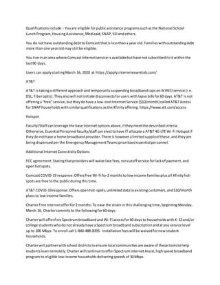 Qualificationsinclude:·Youare eligible forpublicassistance programssuchasthe National School
Lunch Program,HousingAssistance,Medicaid,SNAP, SSIandothers.
You do nothave outstandingdebttoComcast thatis lessthana year old.Familieswithoutstandingdebt
more than one yearoldmay still be eligible.
You live inanarea where ComcastInternetservice isavailablebuthave notsubscribedtoitwithinthe
last90 days.
Users can applystartingMarch 16, 2020 at https://apply.internetessentials.com/
AT&T
AT&T is takinga differentapproachandtemporarilysuspendingbroadbandcapsonWIRED service (i.e.
DSL, Fiberoptic).Theyalsowill notinitiate disconnectsforuserswithlapse billsfor60 days.AT&T isnot
offeringa“free”service,buttheydohave a low-costInternetService ($10/month) calledAT&TAccess
for SNAPhouseholdswithsimilarqualificationsasthe Xfinityoffering. https://www.att.com/access
Hotspot
Faculty/Staff canleverage the base Internetoptionsabove,if theymeetthe describedcriteria.
Otherwise,EssentialPersonnel faculty/staff canelecttohave IT allocate a AT&T 4G LTE Wi-Fi Hotspotif
theydo nothave a home broadbandprovider.There ishoweveralimitedsupplyof these,andtheyare
beingdispensedperthe EmergencyManagementTeamsprioritizedessentialpersonnel.
Additional InternetConectivityOptions
FCC agreement:Statingthatproviderswill waive late fees,notcutoff service forlackof payment,and
openhotspots.
ComcastCOVID-19 response:Offersfree Wi-Fifor2 monthsto low income familiesplusall Xfinityhot-
spotsare free tothe publicduringthistime.
AT&T COVID-19response:Offersopenhot-spots,unlimiteddatatoexistingcustomers,and$10/month
plansto low income families.
CharterFree Internetofferfor2 months:To ease the straininthischallengingtime,beginningMonday,
March 16, Chartercommitsto the followingfor60 days:
Charterwill offerfree SpectrumbroadbandandWi-Fi accessfor60 days to householdswithK-12and/or
college studentswhodonotalreadyhave aSpectrumbroadbandsubscriptionandatany service level
up to 100 Mbps. To enroll call 1-844-488-8395. Installationfeeswill be waivedfornew student
households.
Charterwill partnerwithschool districtstoensure local communitiesare aware of these toolstohelp
studentslearnremotely.CharterwillcontinuetoofferSpectrumInternetAssist,highspeedbroadband
program to eligible low-income householdsdeliveringspeedsof 30Mbps.
 