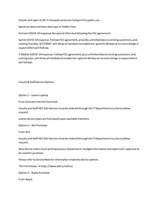 Charterwill openitsWi-Fi hotspotsacrossourfootprintforpublicuse.
Spectrumdoesnothave data caps or hiddenfees.
VerizonCOVID-19response:Nospecial offersbutfollowingthe FCCagreement.
SprintCOVID-19response:FollowsFCCagreement,providesunlimiteddatatoexistingcustomers,and,
startingTuesday,3/17/2020, will allowall handsetstoenable hot-spotsfor60 daysat no extracharge (I
expectotherswill follow).
T-Mobile COVID-19response:FollowsFCCagreement,plusunlimiteddatatoexistingcustomers,and,
comingsoon,will allowall handsetstoenable hot-spotsfor60 daysat noextracharge (Iexpectothers
will follow).
Faculty& Staff Device Options
Option1 – LoanerLaptop
From ComcastInternetEssentials
Facultyand Staff HCC Dell devicesmustbe orderedthroughthe ITDepartmentviaaServiceNow
request.
Loanerdevice typesare fullybaseduponavailable inventory.
Option2 – Dell Purchase
From Dell
Facultyand Staff HCC Dell devicesmustbe orderedthroughthe ITDepartmentviaaServiceNow
request.
Newdevice ordersmustaccompanyyourdepartment’sbudgetinformationandsupervisor’sapproval to
be usedfor purchase.
Please refertoServiceNowforinformationrelatedtodevice options.
The linkfollows→ https://www.dell.com/hccs
Option3 – Apple Purchase
From Apple
 