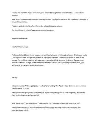 Facultyand Staff HCC Apple devicesmustbe orderedthroughthe ITDepartmentviaa ServiceNow
request.
Newdevice ordersmustaccompanyyourdepartment’sbudgetinformationandsupervisor’sapproval to
be usedfor purchase.
Please refertoServiceNowforinformationrelatedtodevice options.
The linkfollows→ https://www.apple.com/us-hed/shop
Additional Resources
FacultyVirtual Lounge
ProfessorRichardGosselinhascreatedavirtual facultylounge inKalturaLive Room. The lounge hosts
Canvaspowerusersand online veterans aswell asnovice users. Everyoneisinvitedtomeetinthe
lounge.The realtime meetingswill occureveryweekdayat 9:00 a.m.and 12:00 p.m.If youare not
alreadypart of the lounge, clickhere tofill outa shortsurvey. Once you complete the survey,you
will be sentaninvitationtojointhe lounge.
Articles
EduGeek Journal:AnEmergencyGuide (of sorts) toGettingThisWeek’sClassOnline inAboutanHour
(or so),March 10, 2020
https://www.edugeekjournal.com/2020/03/10/an-emergency-guide-of-sorts-to-getting-this-weeks-
class-online-in-about-an-hour-or-so/
NPR:'Panic-gogy':TeachingOnline ClassesDuringThe CoronavirusPandemic,March19, 2020
https://www.npr.org/2020/03/19/817885991/panic-gogy-teaching-online-classes-during-the-
coronavirus-pandemic
 
