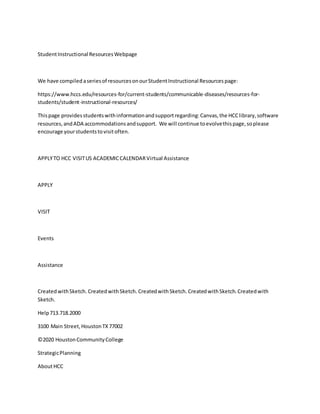 StudentInstructional ResourcesWebpage
We have compiled aseriesof resourcesonourStudentInstructional Resourcespage:
https://www.hccs.edu/resources-for/current-students/communicable-diseases/resources-for-
students/student-instructional-resources/
Thispage providesstudentswithinformationandsupportregarding:Canvas,the HCClibrary,software
resources,andADA accommodationsandsupport. We will continue toevolvethispage,soplease
encourage yourstudentstovisitoften.
APPLYTO HCC VISITUS ACADEMICCALENDARVirtual Assistance
APPLY
VISIT
Events
Assistance
CreatedwithSketch. CreatedwithSketch. CreatedwithSketch. CreatedwithSketch. Createdwith
Sketch.
Help713.718.2000
3100 Main Street,HoustonTX77002
©2020 HoustonCommunityCollege
StrategicPlanning
AboutHCC
 