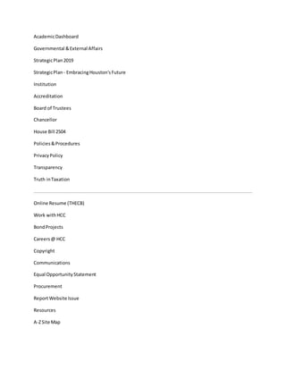 AcademicDashboard
Governmental &External Affairs
StrategicPlan2019
StrategicPlan - EmbracingHouston'sFuture
Institution
Accreditation
Board of Trustees
Chancellor
House Bill 2504
Policies&Procedures
PrivacyPolicy
Transparency
Truth inTaxation
Online Resume (THECB)
Work withHCC
BondProjects
Careers@ HCC
Copyright
Communications
Equal OpportunityStatement
Procurement
ReportWebsite Issue
Resources
A-ZSite Map
 