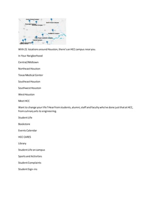 With21 locations aroundHouston,there'sanHCCcampus nearyou.
In Your Neigborhood
Central/Midtown
NortheastHouston
TexasMedical Center
SoutheastHouston
SouthwestHouston
WestHouston
MeetHCC
Want to change your life?Hearfromstudents,alumni,staff andfacultywho've done justthatatHCC,
fromculinaryarts to engineering.
StudentLife
Bookstore
EventsCalendar
HCC CARES
Library
StudentLife oncampus
Sportsand Activities
StudentComplaints
StudentSign-ins
 