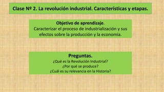 Clase Nº 2. La revolución industrial. Características y etapas.
Objetivo de aprendizaje.
Caracterizar el proceso de industrialización y sus
efectos sobre la producción y la economía.
Preguntas.
¿Qué es la Revolución Industrial?
¿Por qué se produce?
¿Cuál es su relevancia en la Historia?
 