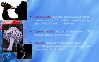 • Chronic alcohol abuse has been associated with an
increased risk for HCC, and there may be a synergistic
effect with HBV and HCV infection.
• Cigarette smoking linked to the development of HCC,
but the evidence is not consistent
• Aflatoxin, produced by Aspergillus species, is a
powerful hepatotoxin that acts as a carcinogen and
increases the risk for HCC.
 