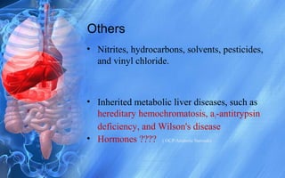 Others
• Nitrites, hydrocarbons, solvents, pesticides,
and vinyl chloride.
• Inherited metabolic liver diseases, such as
hereditary hemochromatosis, a1-antitrypsin
deficiency, and Wilson's disease
• Hormones ???? ( OCP/Anabolic Steroids)
 