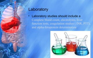 Laboratory
• Laboratory studies should include a
Complete blood count, electrolytes, liver
function tests, coagulation studies ( INR, PTT),
and alpha-fetoprotein determination.
 