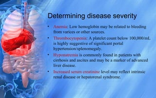 Determining disease severity
• Anemia: Low hemoglobin may be related to bleeding
from varices or other sources.
• Thrombocytopenia: A platelet count below 100,000/mL
is highly suggestive of significant portal
hypertension/splenomegaly.
• Hyponatremia is commonly found in patients with
cirrhosis and ascites and may be a marker of advanced
liver disease.
• Increased serum creatinine level may reflect intrinsic
renal disease or hepatorenal syndrome.
 