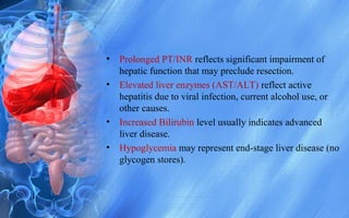 • Prolonged PT/INR reflects significant impairment of
hepatic function that may preclude resection.
• Elevated liver enzymes (AST/ALT) reflect active
hepatitis due to viral infection, current alcohol use, or
other causes.
• Increased Bilirubin level usually indicates advanced
liver disease.
• Hypoglycemia may represent end-stage liver disease (no
glycogen stores).
 