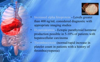 • Increased alpha fetoprotein - Levels greater
than 400 ng/mL considered diagnostic with
appropriate imaging studies
• Hypercalcemia - Ectopic parathyroid hormone
production possible in 5-10% of patients with
hepatocellular carcinoma
• Thrombocytosis (normal/rapid increase in
platelet count in patients with a history of
thrombocytopenia)
 