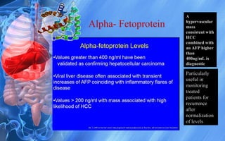 Alpha- Fetoprotein
A
hypervascular
mass
consistent with
HCC
combined with
an AFP higher
than
400ng/mL is
diagnostic
Particularly
useful in
monitoring
treated
patients for
recurrence
after
normalization
of levels
 