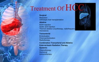 Treatment Of HCC
Surgical
Resection
Orthotopic liver transplantation
Ablative
EtOH injection
Acetic acid injection
Thermal ablation (cryotherapy, radiofrequency ablation,
microwave)
Transarterial
Embolization
Chemoembolization
Radiotherapy
Combination Transarterial and Ablative
External-beam Radiation Therapy
Systemic
Chemotherapy
Hormonal
Immunotherapy
 