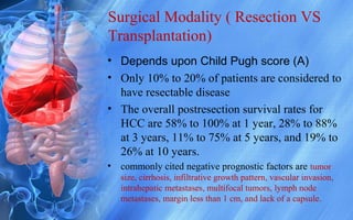 Surgical Modality ( Resection VS
Transplantation)
• Depends upon Child Pugh score (A)
• Only 10% to 20% of patients are considered to
have resectable disease
• The overall postresection survival rates for
HCC are 58% to 100% at 1 year, 28% to 88%
at 3 years, 11% to 75% at 5 years, and 19% to
26% at 10 years.
• commonly cited negative prognostic factors are tumor
size, cirrhosis, infiltrative growth pattern, vascular invasion,
intrahepatic metastases, multifocal tumors, lymph node
metastases, margin less than 1 cm, and lack of a capsule.
 