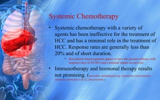 Systemic Chemotherapy
• Systemic chemotherapy with a variety of
agents has been ineffective for the treatment of
HCC and has a minimal role in the treatment of
HCC. Response rates are generally less than
20% and of short duration.
• doxorubicin-based regimens appear to have the greatest efficacy with
response rates of 20-30% and a minimal impact on survival.
• Immunotherapy and hormonal therapy results
not promising. (tamoxifen, antiandrogens (eg, cyproterone, ketoconazole),
interferon, interleukin 2 (IL-2), and octreotide.)
 