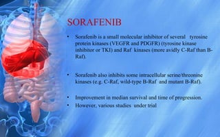 SORAFENIB
• Sorafenib is a small molecular inhibitor of several tyrosine
protein kinases (VEGFR and PDGFR) (tyrosine kinase
inhibitor or TKI) and Raf kinases (more avidly C-Raf than B-
Raf).
• Sorafenib also inhibits some intracellular serine/threonine
kinases (e.g. C-Raf, wild-type B-Raf and mutant B-Raf).
• Improvement in median survival and time of progression.
• However, various studies under trial
 