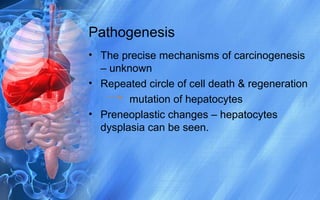 Pathogenesis
• The precise mechanisms of carcinogenesis
– unknown
• Repeated circle of cell death & regeneration
mutation of hepatocytes
• Preneoplastic changes – hepatocytes
dysplasia can be seen.
 