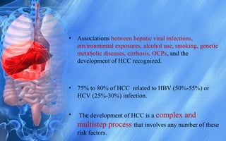 • Associations between hepatic viral infections,
environmental exposures, alcohol use, smoking, genetic
metabolic diseases, cirrhosis, OCPs, and the
development of HCC recognized.
• 75% to 80% of HCC related to HBV (50%-55%) or
HCV (25%-30%) infection.
• The development of HCC is a complex and
multistep process that involves any number of these
risk factors.
 