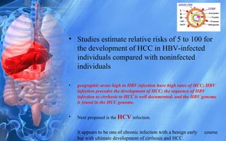 • Studies estimate relative risks of 5 to 100 for
the development of HCC in HBV-infected
individuals compared with noninfected
individuals
• geographic areas high in HBV infection have high rates of HCC; HBV
infection precedes the development of HCC; the sequence of HBV
infection to cirrhosis to HCC is well documented; and the HBV genome
is found in the HCC genome.
• Next proposed is the HCV infection.
It appears to be one of chronic infection with a benign early course
but with ultimate development of cirrhosis and HCC.
 
