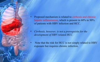 • Proposed mechanism is related to cirrhosis and chronic
hepatic inflammation, which is present in 60% to 90%
of patients with HBV infection and HCC.
• Cirrhosis, however, is not a prerequisite for the
development of HBV-related HCC.
• Note that the risk for HCC is not simply related to HBV
exposure but requires chronic infection.
 