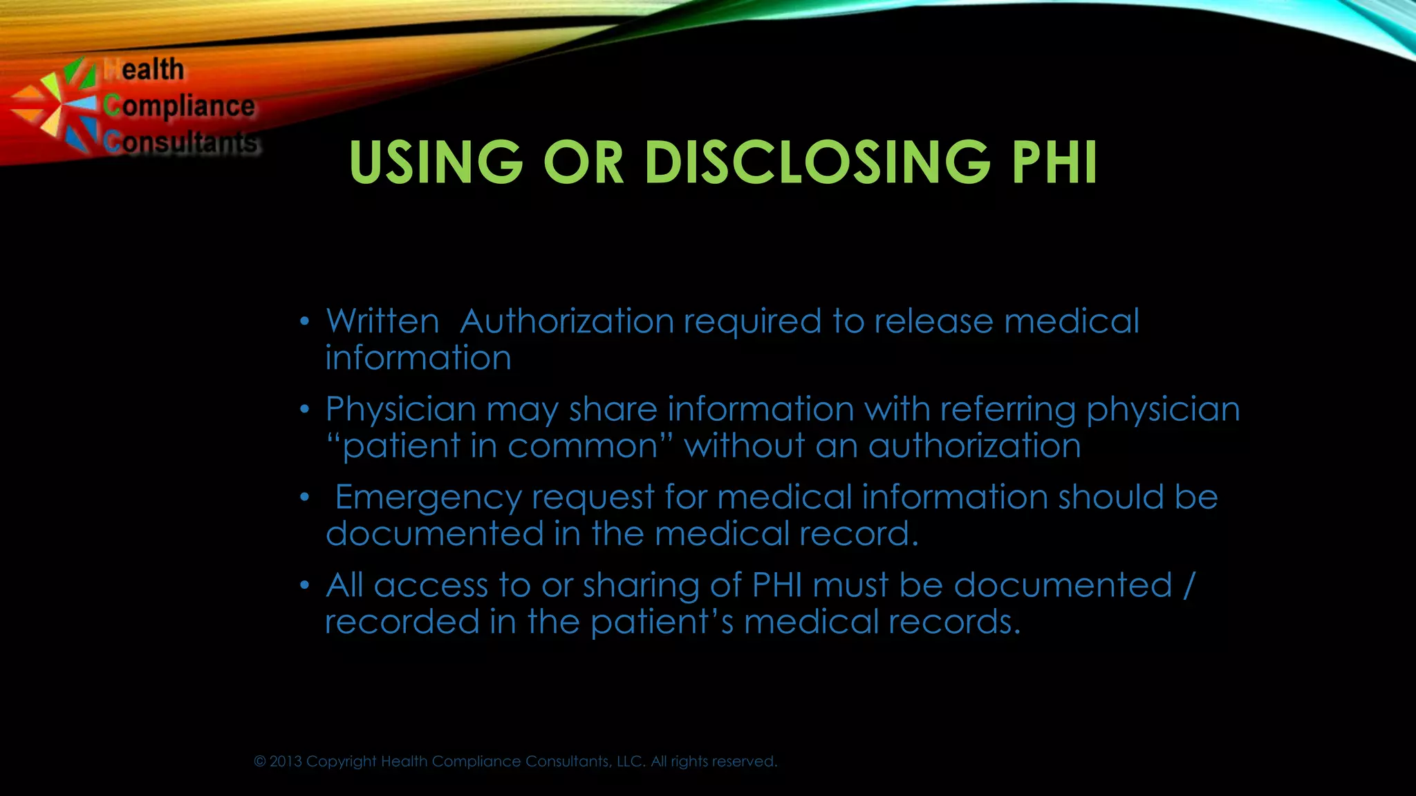© 2013 Copyright Health Compliance Consultants, LLC. All rights reserved.
USING OR DISCLOSING PHI
• Written Authorization required to release medical
information
• Physician may share information with referring physician
“patient in common” without an authorization
• Emergency request for medical information should be
documented in the medical record.
• All access to or sharing of PHI must be documented /
recorded in the patient’s medical records.
 