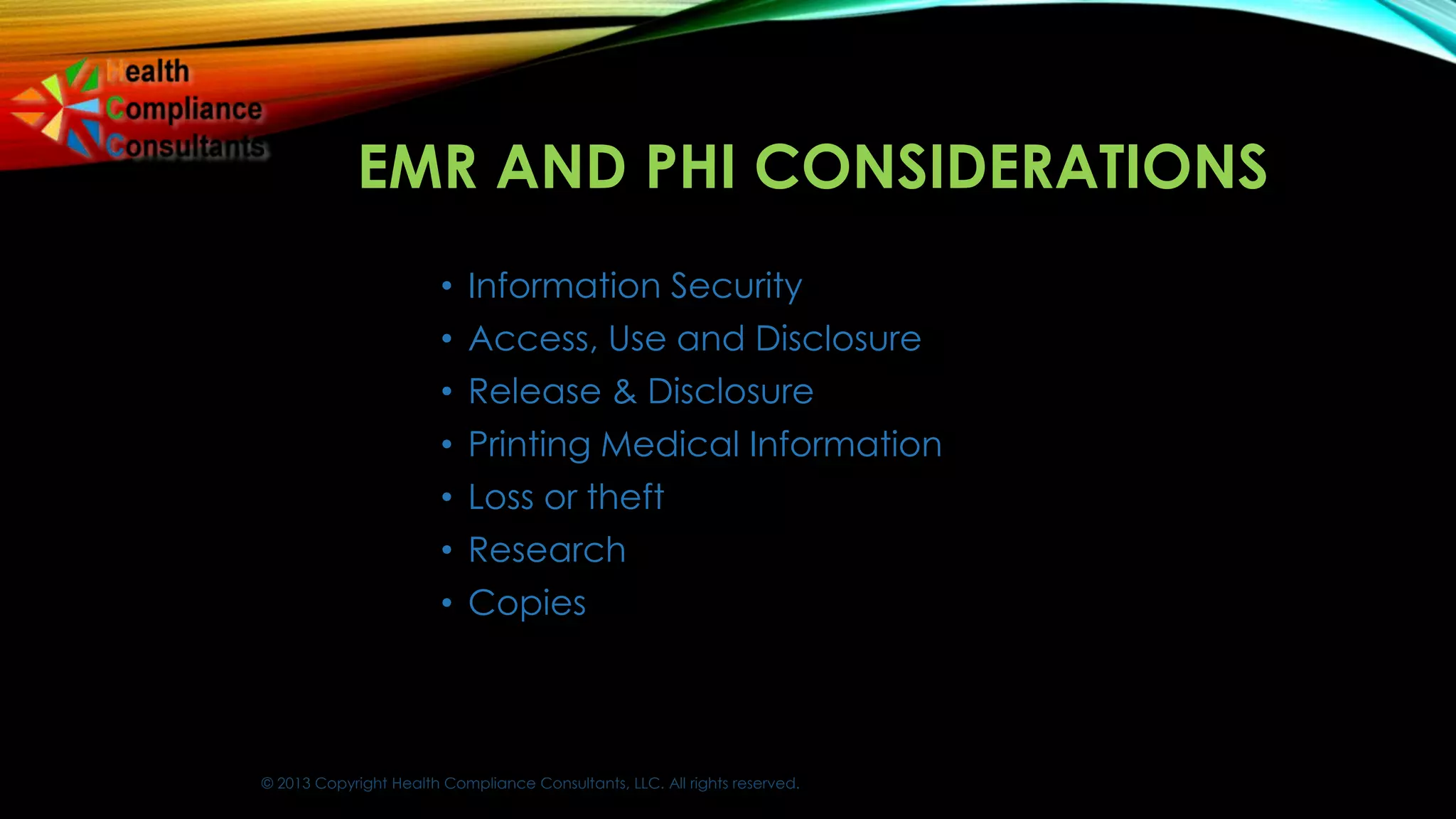 © 2013 Copyright Health Compliance Consultants, LLC. All rights reserved.
EMR AND PHI CONSIDERATIONS
• Information Security
• Access, Use and Disclosure
• Release & Disclosure
• Printing Medical Information
• Loss or theft
• Research
• Copies
 