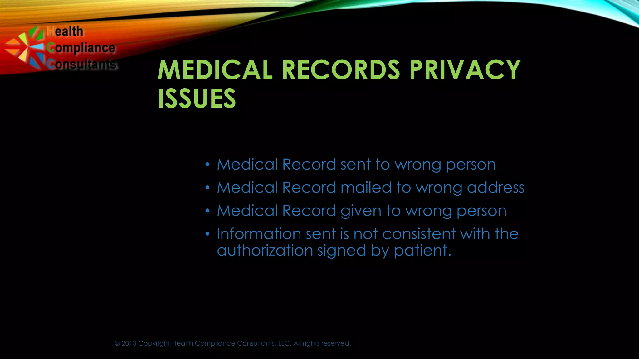 © 2013 Copyright Health Compliance Consultants, LLC. All rights reserved.
MEDICAL RECORDS PRIVACY
ISSUES
• Medical Record sent to wrong person
• Medical Record mailed to wrong address
• Medical Record given to wrong person
• Information sent is not consistent with the
authorization signed by patient.
 