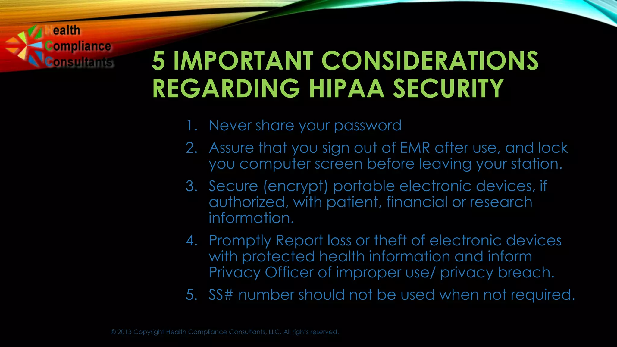 © 2013 Copyright Health Compliance Consultants, LLC. All rights reserved.
5 IMPORTANT CONSIDERATIONS
REGARDING HIPAA SECURITY
1. Never share your password
2. Assure that you sign out of EMR after use, and lock
you computer screen before leaving your station.
3. Secure (encrypt) portable electronic devices, if
authorized, with patient, financial or research
information.
4. Promptly Report loss or theft of electronic devices
with protected health information and inform
Privacy Officer of improper use/ privacy breach.
5. SS# number should not be used when not required.
 