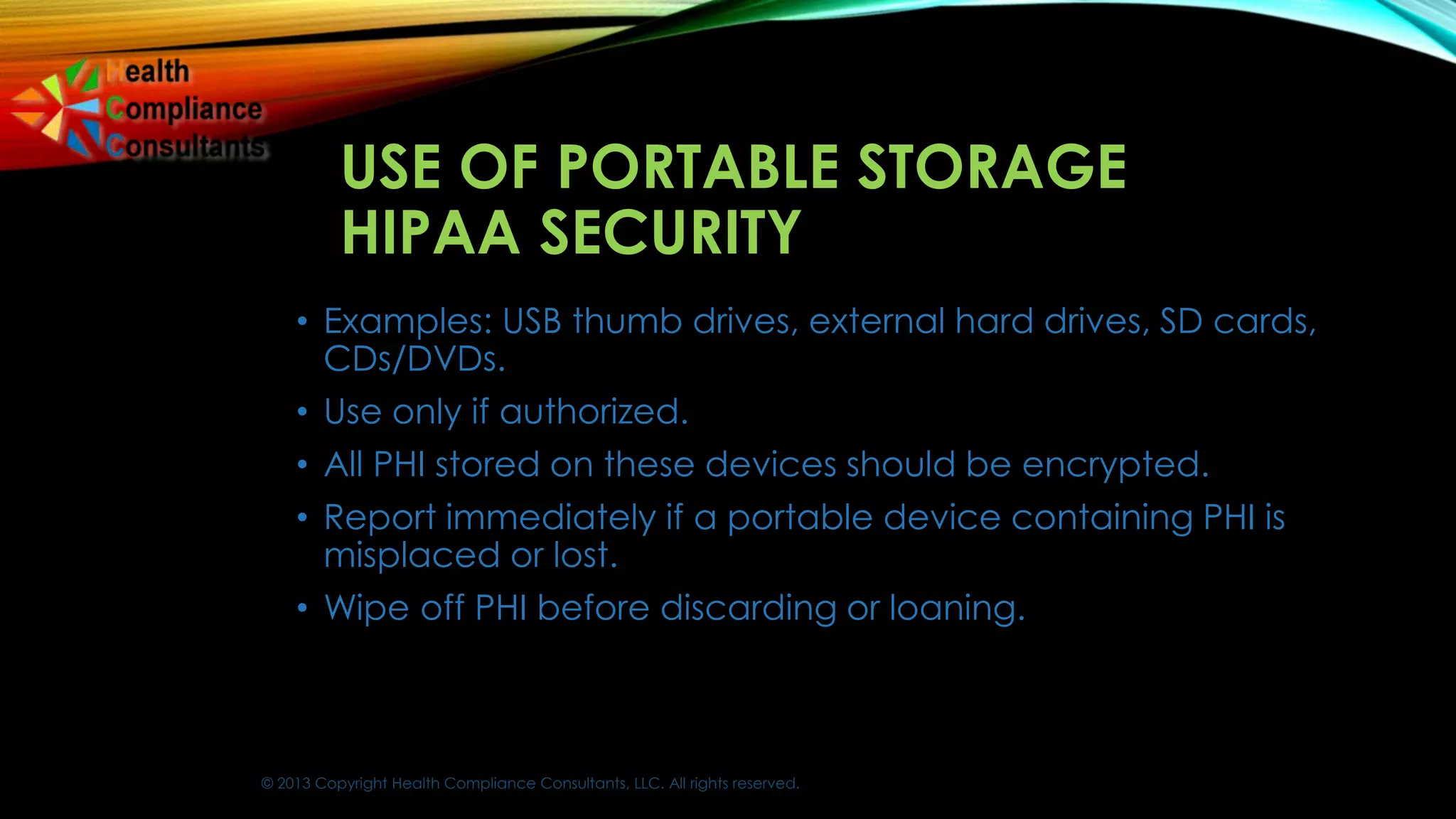 © 2013 Copyright Health Compliance Consultants, LLC. All rights reserved.
USE OF PORTABLE STORAGE
HIPAA SECURITY
• Examples: USB thumb drives, external hard drives, SD cards,
CDs/DVDs.
• Use only if authorized.
• All PHI stored on these devices should be encrypted.
• Report immediately if a portable device containing PHI is
misplaced or lost.
• Wipe off PHI before discarding or loaning.
 