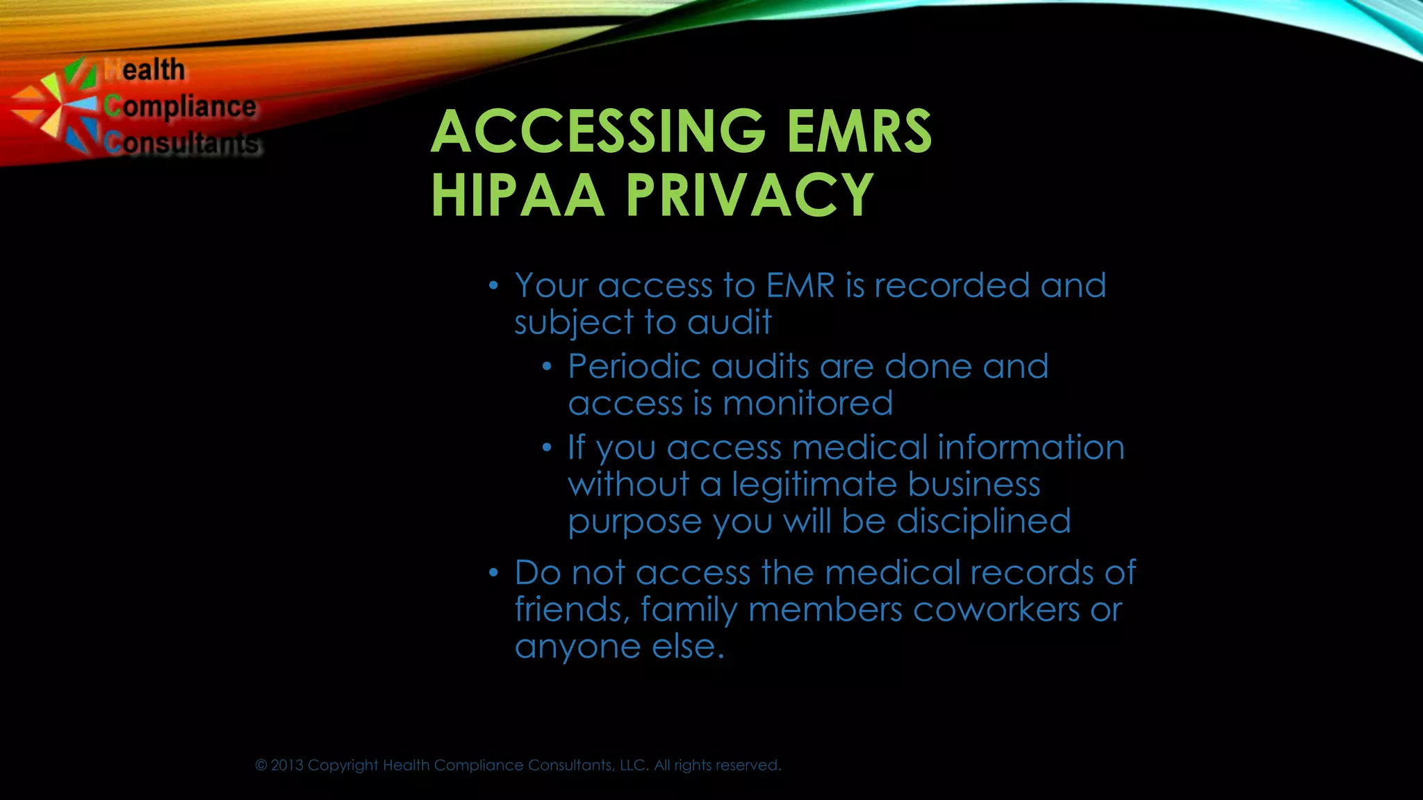 © 2013 Copyright Health Compliance Consultants, LLC. All rights reserved.
ACCESSING EMRS
HIPAA PRIVACY
• Your access to EMR is recorded and
subject to audit
• Periodic audits are done and
access is monitored
• If you access medical information
without a legitimate business
purpose you will be disciplined
• Do not access the medical records of
friends, family members coworkers or
anyone else.
 