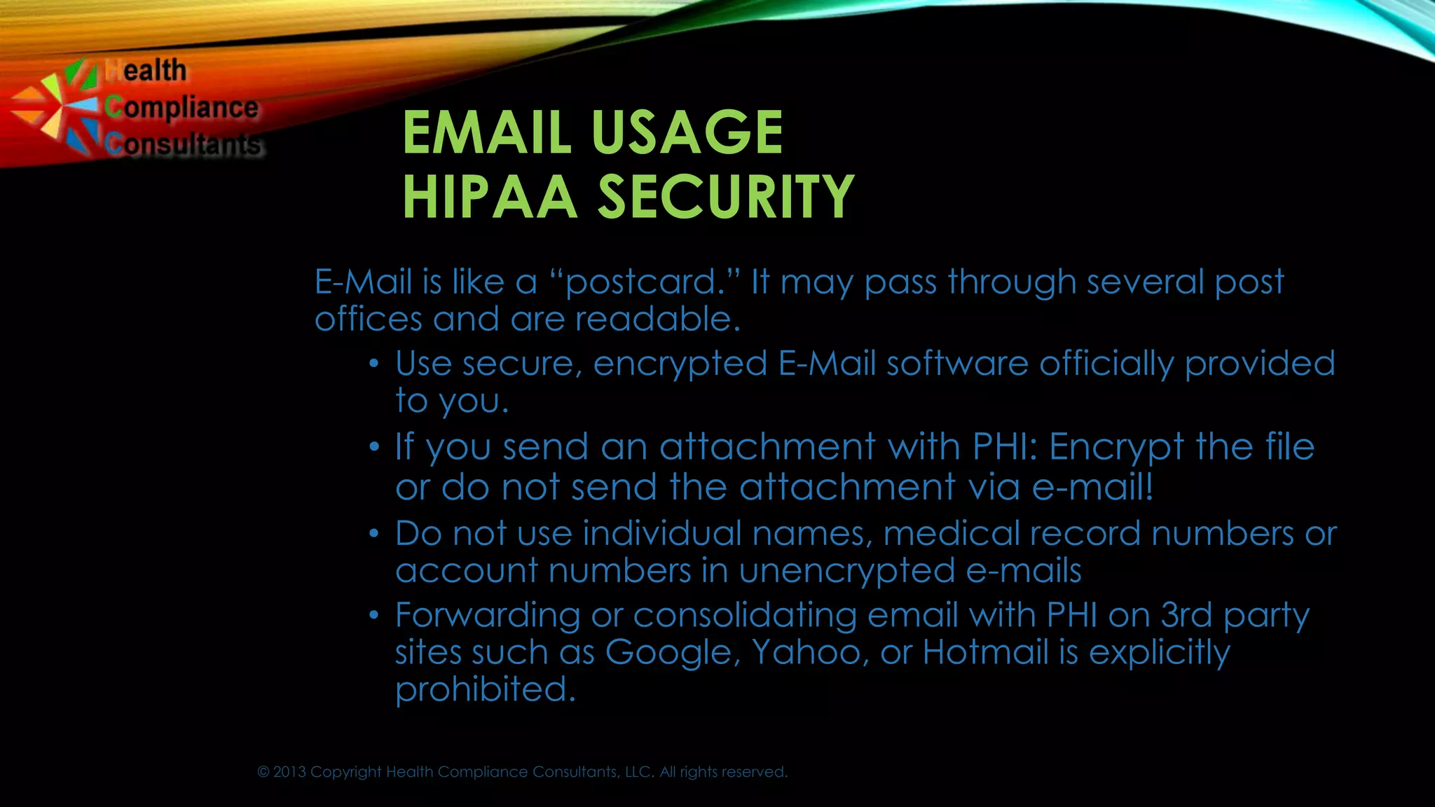 © 2013 Copyright Health Compliance Consultants, LLC. All rights reserved.
EMAIL USAGE
HIPAA SECURITY
E-Mail is like a “postcard.” It may pass through several post
offices and are readable.
• Use secure, encrypted E-Mail software officially provided
to you.
• If you send an attachment with PHI: Encrypt the file
or do not send the attachment via e-mail!
• Do not use individual names, medical record numbers or
account numbers in unencrypted e-mails
• Forwarding or consolidating email with PHI on 3rd party
sites such as Google, Yahoo, or Hotmail is explicitly
prohibited.
 
