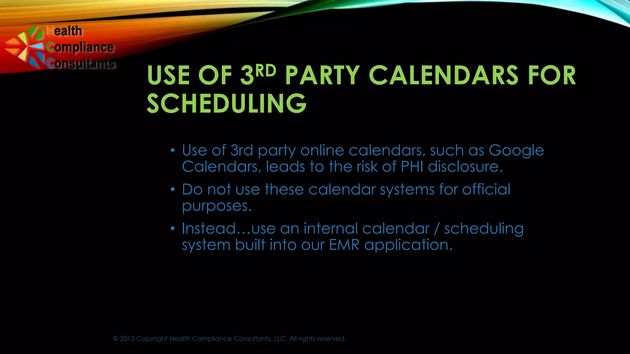 © 2013 Copyright Health Compliance Consultants, LLC. All rights reserved.
USE OF 3RD PARTY CALENDARS FOR
SCHEDULING
• Use of 3rd party online calendars, such as Google
Calendars, leads to the risk of PHI disclosure.
• Do not use these calendar systems for official
purposes.
• Instead…use an internal calendar / scheduling
system built into our EMR application.
 