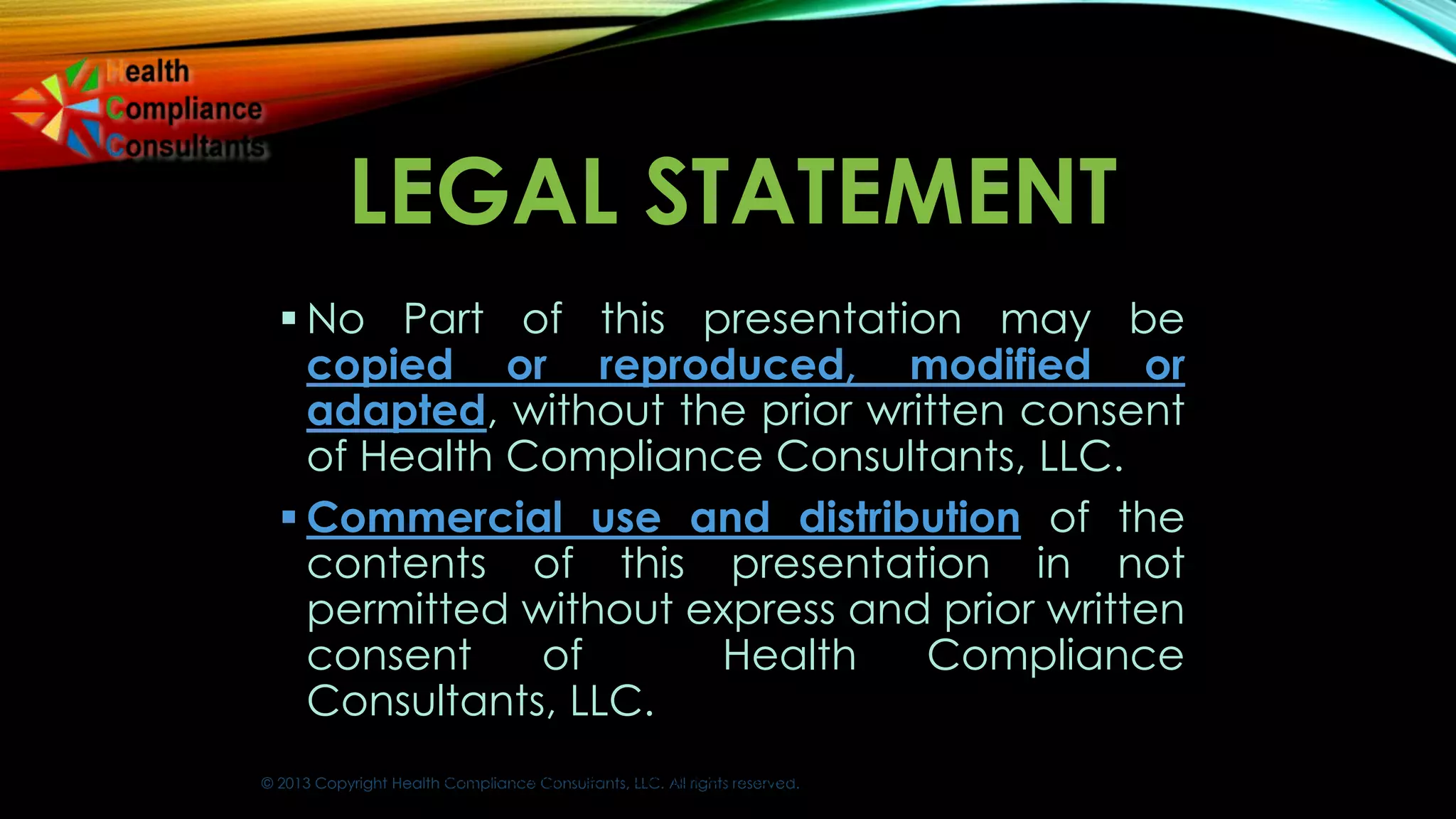 © 2013 Copyright Health Compliance Consultants, LLC. All rights reserved.
LEGAL STATEMENT
 No Part of this presentation may be
copied or reproduced, modified or
adapted, without the prior written consent
of Health Compliance Consultants, LLC.
 Commercial use and distribution of the
contents of this presentation in not
permitted without express and prior written
consent of Health Compliance
Consultants, LLC.
© 2013 Copyright Health Compliance Consultants, LLC. All rights reserved.
 