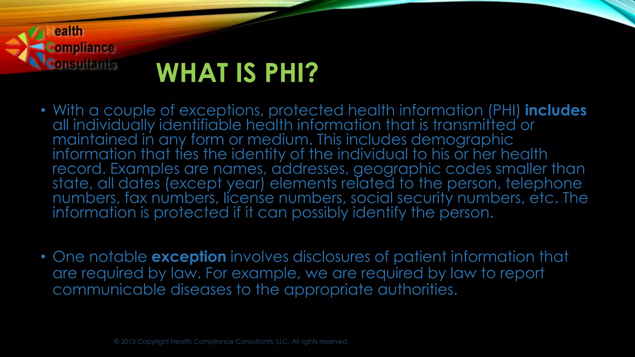 © 2013 Copyright Health Compliance Consultants, LLC. All rights reserved.
WHAT IS PHI?
• With a couple of exceptions, protected health information (PHI) includes
all individually identifiable health information that is transmitted or
maintained in any form or medium. This includes demographic
information that ties the identity of the individual to his or her health
record. Examples are names, addresses, geographic codes smaller than
state, all dates (except year) elements related to the person, telephone
numbers, fax numbers, license numbers, social security numbers, etc. The
information is protected if it can possibly identify the person.
• One notable exception involves disclosures of patient information that
are required by law. For example, we are required by law to report
communicable diseases to the appropriate authorities.
 