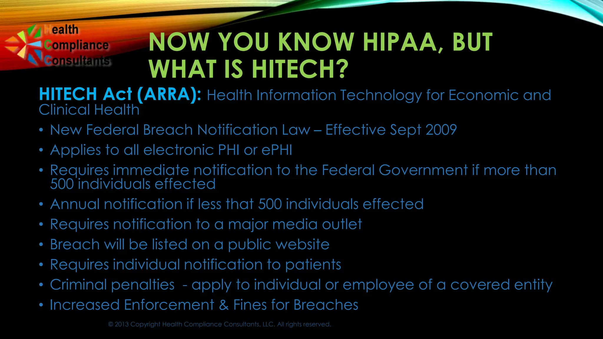 © 2013 Copyright Health Compliance Consultants, LLC. All rights reserved.
NOW YOU KNOW HIPAA, BUT
WHAT IS HITECH?
HITECH Act (ARRA): Health Information Technology for Economic and
Clinical Health
• New Federal Breach Notification Law – Effective Sept 2009
• Applies to all electronic PHI or ePHI
• Requires immediate notification to the Federal Government if more than
500 individuals effected
• Annual notification if less that 500 individuals effected
• Requires notification to a major media outlet
• Breach will be listed on a public website
• Requires individual notification to patients
• Criminal penalties - apply to individual or employee of a covered entity
• Increased Enforcement & Fines for Breaches
 