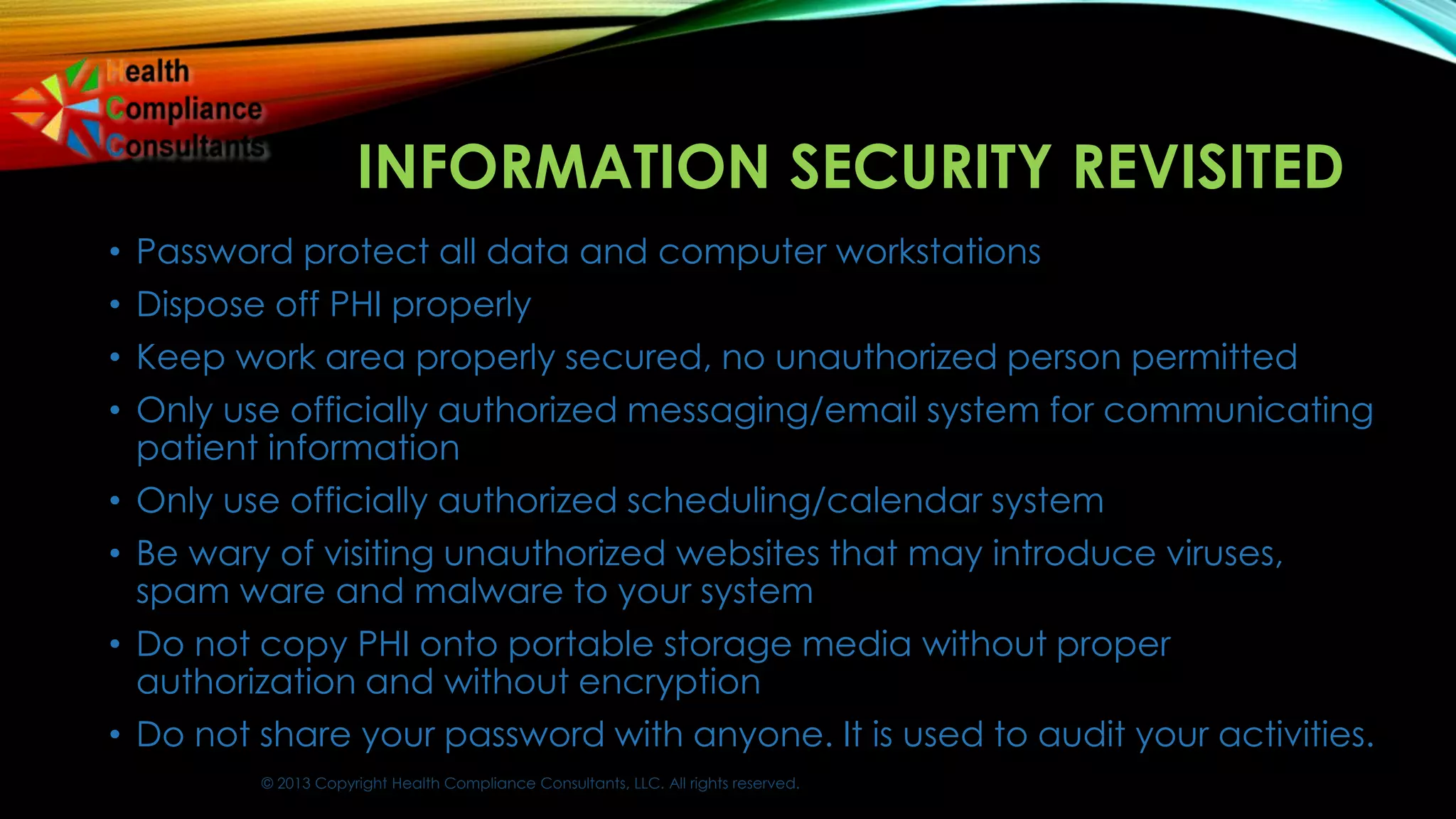 © 2013 Copyright Health Compliance Consultants, LLC. All rights reserved.
INFORMATION SECURITY REVISITED
• Password protect all data and computer workstations
• Dispose off PHI properly
• Keep work area properly secured, no unauthorized person permitted
• Only use officially authorized messaging/email system for communicating
patient information
• Only use officially authorized scheduling/calendar system
• Be wary of visiting unauthorized websites that may introduce viruses,
spam ware and malware to your system
• Do not copy PHI onto portable storage media without proper
authorization and without encryption
• Do not share your password with anyone. It is used to audit your activities.
 