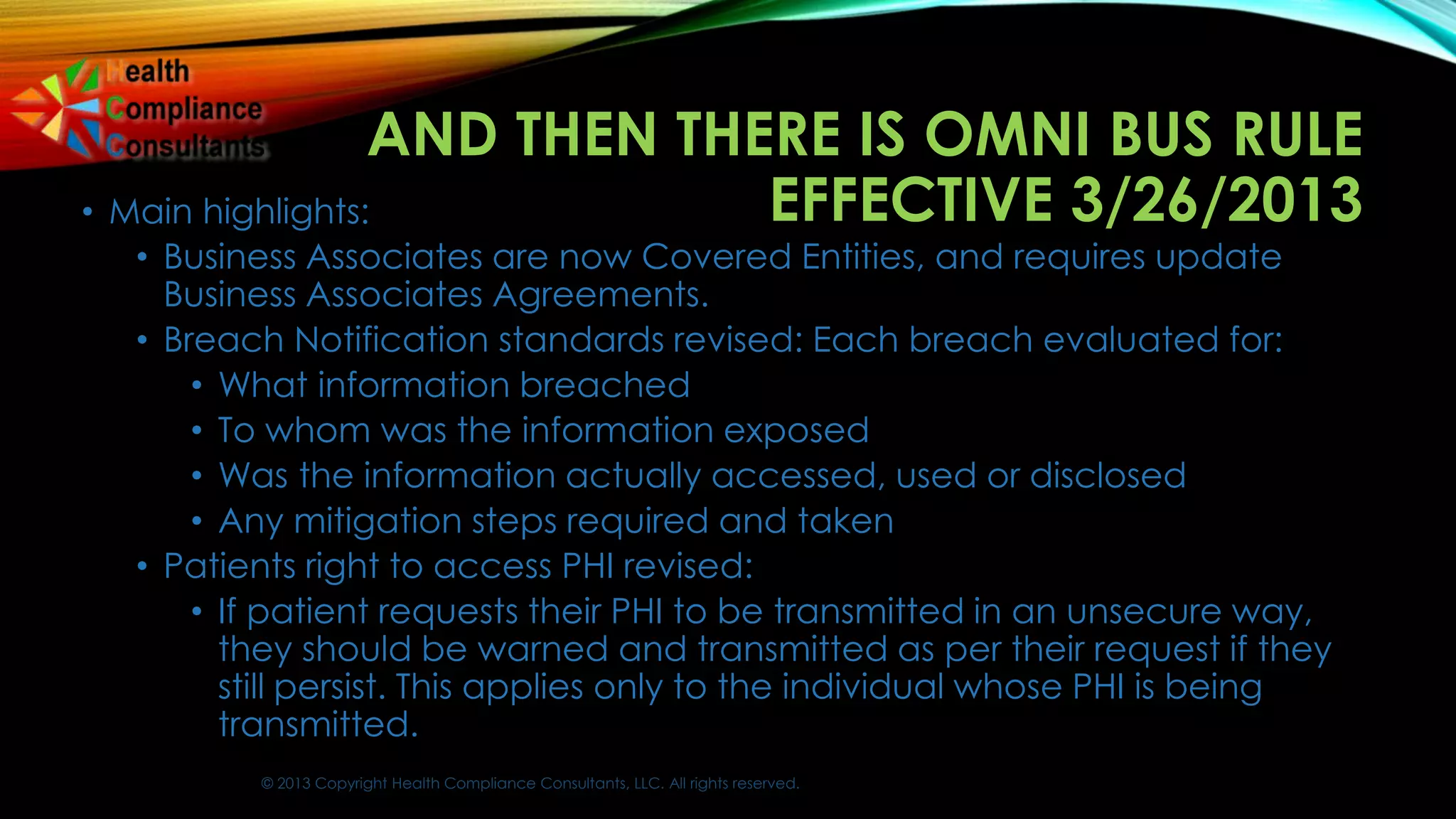 © 2013 Copyright Health Compliance Consultants, LLC. All rights reserved.
AND THEN THERE IS OMNI BUS RULE
EFFECTIVE 3/26/2013• Main highlights:
• Business Associates are now Covered Entities, and requires update
Business Associates Agreements.
• Breach Notification standards revised: Each breach evaluated for:
• What information breached
• To whom was the information exposed
• Was the information actually accessed, used or disclosed
• Any mitigation steps required and taken
• Patients right to access PHI revised:
• If patient requests their PHI to be transmitted in an unsecure way,
they should be warned and transmitted as per their request if they
still persist. This applies only to the individual whose PHI is being
transmitted.
 