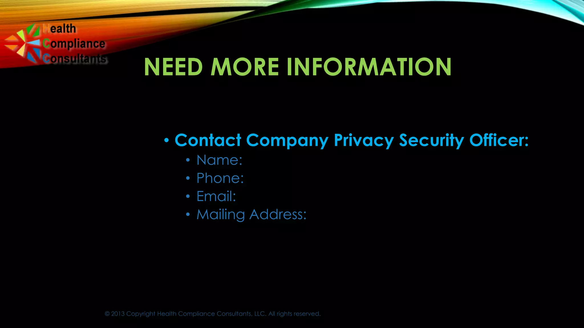 © 2013 Copyright Health Compliance Consultants, LLC. All rights reserved.
NEED MORE INFORMATION
• Contact Company Privacy Security Officer:
• Name:
• Phone:
• Email:
• Mailing Address:
 