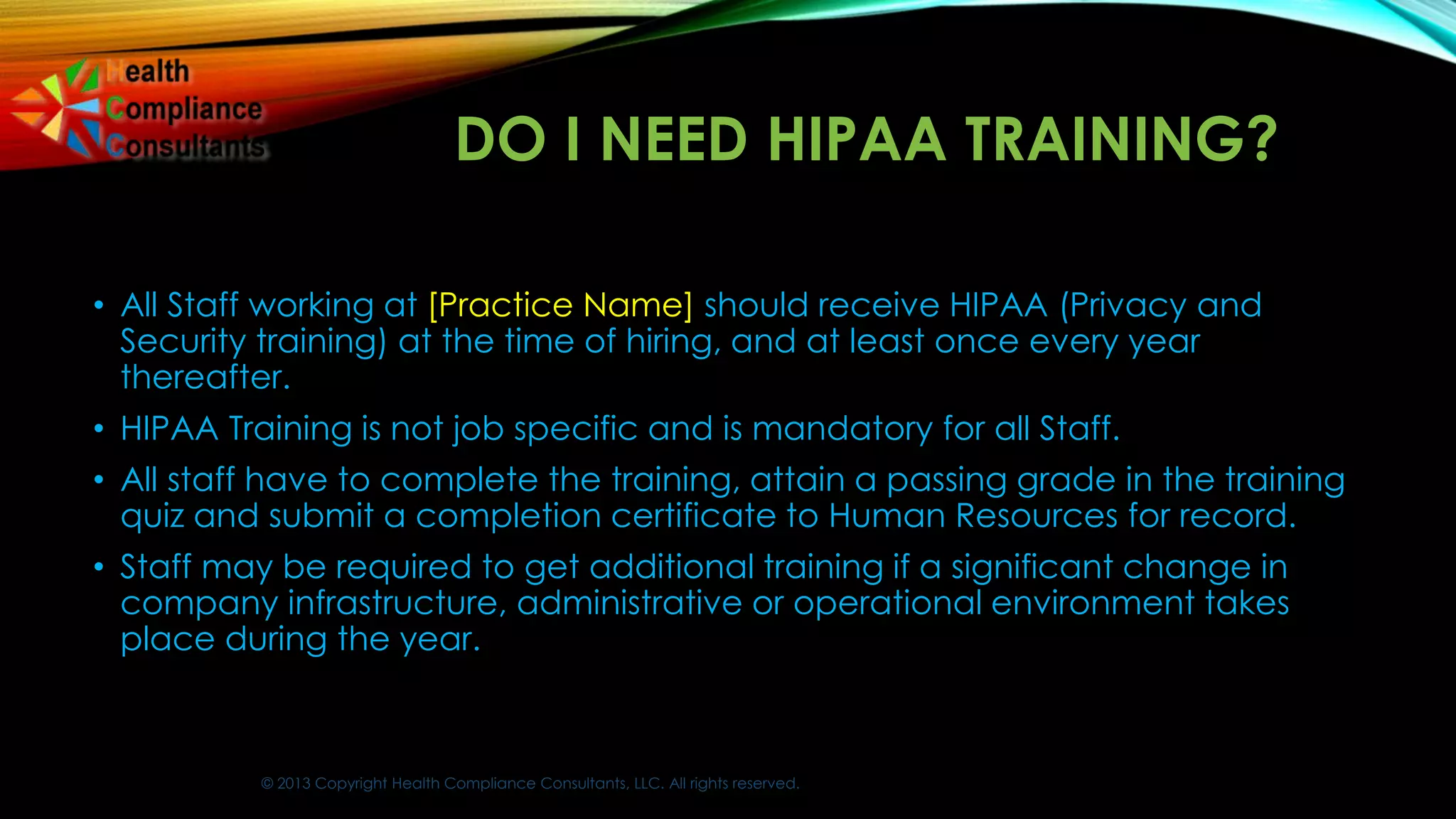 © 2013 Copyright Health Compliance Consultants, LLC. All rights reserved.
DO I NEED HIPAA TRAINING?
• All Staff working at [Practice Name] should receive HIPAA (Privacy and
Security training) at the time of hiring, and at least once every year
thereafter.
• HIPAA Training is not job specific and is mandatory for all Staff.
• All staff have to complete the training, attain a passing grade in the training
quiz and submit a completion certificate to Human Resources for record.
• Staff may be required to get additional training if a significant change in
company infrastructure, administrative or operational environment takes
place during the year.
 
