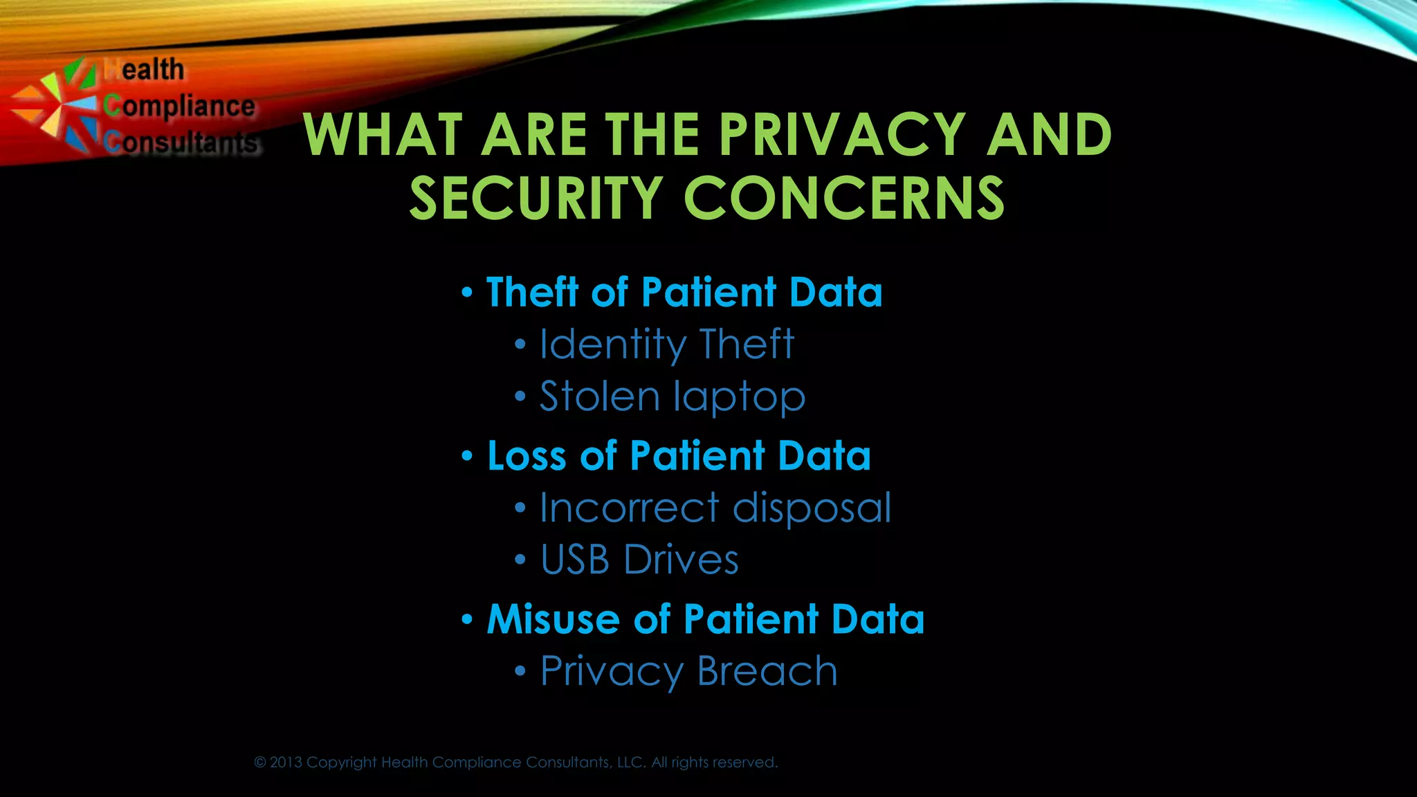 © 2013 Copyright Health Compliance Consultants, LLC. All rights reserved.
WHAT ARE THE PRIVACY AND
SECURITY CONCERNS
• Theft of Patient Data
• Identity Theft
• Stolen laptop
• Loss of Patient Data
• Incorrect disposal
• USB Drives
• Misuse of Patient Data
• Privacy Breach
 