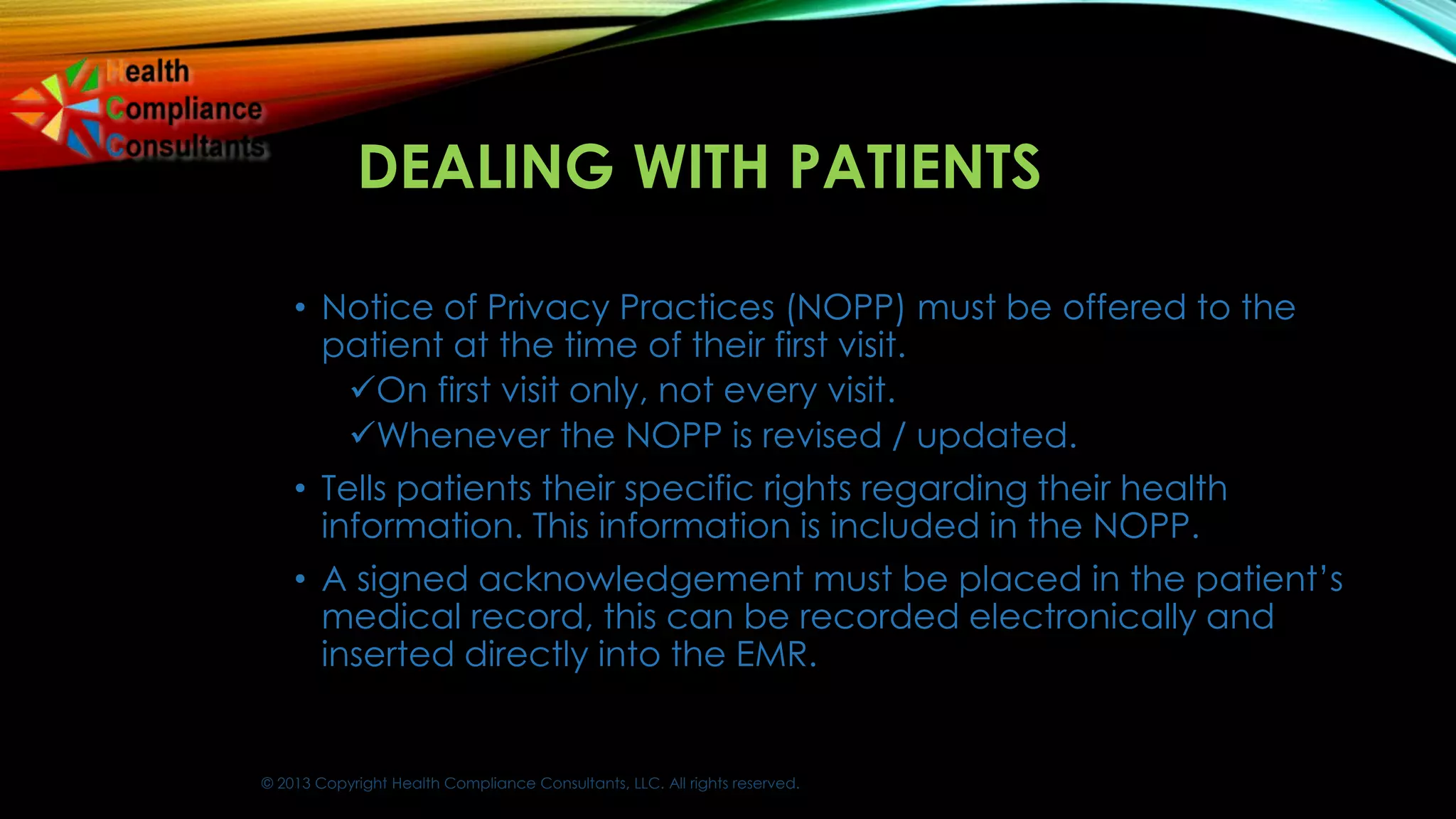 © 2013 Copyright Health Compliance Consultants, LLC. All rights reserved.
DEALING WITH PATIENTS
• Notice of Privacy Practices (NOPP) must be offered to the
patient at the time of their first visit.
On first visit only, not every visit.
Whenever the NOPP is revised / updated.
• Tells patients their specific rights regarding their health
information. This information is included in the NOPP.
• A signed acknowledgement must be placed in the patient’s
medical record, this can be recorded electronically and
inserted directly into the EMR.
 