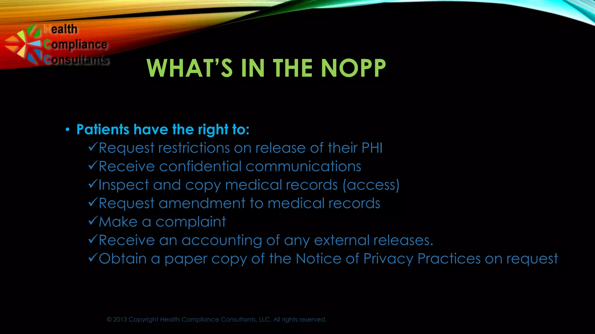 © 2013 Copyright Health Compliance Consultants, LLC. All rights reserved.
WHAT’S IN THE NOPP
• Patients have the right to:
Request restrictions on release of their PHI
Receive confidential communications
Inspect and copy medical records (access)
Request amendment to medical records
Make a complaint
Receive an accounting of any external releases.
Obtain a paper copy of the Notice of Privacy Practices on request
 